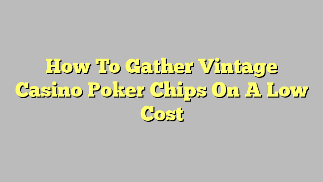 How To Gather Vintage Casino Poker Chips On A Low Cost