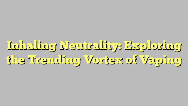 Inhaling Neutrality: Exploring the Trending Vortex of Vaping