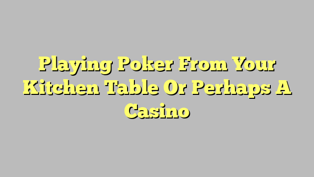 Playing Poker From Your Kitchen Table Or Perhaps A Casino